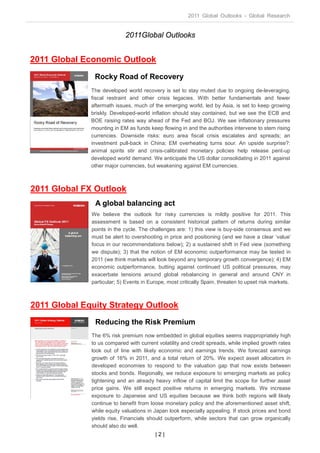 2011 Global Outlooks - Global Research


                            2011Global Outlooks


2011 Global Economic Outlook
               Rocky Road of Recovery
              The developed world recovery is set to stay muted due to ongoing de-leveraging,
              fiscal restraint and other crisis legacies. With better fundamentals and fewer
              aftermath issues, much of the emerging world, led by Asia, is set to keep growing
              briskly. Developed-world inflation should stay contained, but we see the ECB and
              BOE raising rates way ahead of the Fed and BOJ. We see inflationary pressures
              mounting in EM as funds keep flowing in and the authorities intervene to stem rising
              currencies. Downside risks: euro area fiscal crisis escalates and spreads; an
              investment pull-back in China; EM overheating turns sour. An upside surprise?:
              animal spirits stir and crisis-calibrated monetary policies help release pent-up
              developed world demand. We anticipate the US dollar consolidating in 2011 against
              other major currencies, but weakening against EM currencies.



2011 Global FX Outlook
               A global balancing act
              We believe the outlook for risky currencies is mildly positive for 2011. This
              assessment is based on a consistent historical pattern of returns during similar
              points in the cycle. The challenges are: 1) this view is buy-side consensus and we
              must be alert to overshooting in price and positioning (and we have a clear ‘value’
              focus in our recommendations below); 2) a sustained shift in Fed view (something
              we dispute); 3) that the notion of EM economic outperformance may be tested in
              2011 (we think markets will look beyond any temporary growth convergence); 4) EM
              economic outperformance, butting against continued US political pressures, may
              exacerbate tensions around global rebalancing in general and around CNY in
              particular; 5) Events in Europe, most critically Spain, threaten to upset risk markets.



2011 Global Equity Strategy Outlook
               Reducing the Risk Premium
              The 6% risk premium now embedded in global equities seems inappropriately high
              to us compared with current volatility and credit spreads, while implied growth rates
              look out of line with likely economic and earnings trends. We forecast earnings
              growth of 16% in 2011, and a total return of 20%. We expect asset allocators in
              developed economies to respond to the valuation gap that now exists between
              stocks and bonds. Regionally, we reduce exposure to emerging markets as policy
              tightening and an already heavy inflow of capital limit the scope for further asset
              price gains. We still expect positive returns in emerging markets. We increase
              exposure to Japanese and US equities because we think both regions will likely
              continue to benefit from loose monetary policy and the aforementioned asset shift,
              while equity valuations in Japan look especially appealing. If stock prices and bond
              yields rise, Financials should outperform, while sectors that can grow organically
              should also do well.
                                         |2|
 