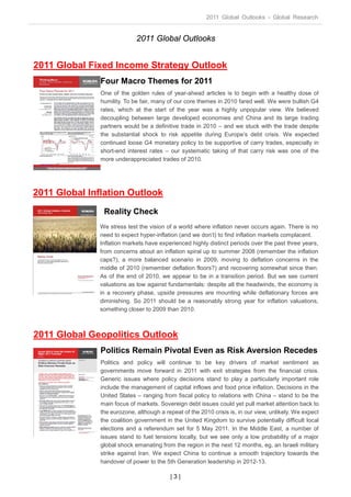 2011 Global Outlooks - Global Research


                             2011 Global Outlooks


2011 Global Fixed Income Strategy Outlook
               Four Macro Themes for 2011
               One of the golden rules of year-ahead articles is to begin with a healthy dose of
               humility. To be fair, many of our core themes in 2010 fared well. We were bullish G4
               rates, which at the start of the year was a highly unpopular view. We believed
               decoupling between large developed economies and China and its large trading
               partners would be a definitive trade in 2010 – and we stuck with the trade despite
               the substantial shock to risk appetite during Europe’s debt crisis. We expected
               continued loose G4 monetary policy to be supportive of carry trades, especially in
               short-end interest rates – our systematic taking of that carry risk was one of the
               more underappreciated trades of 2010.




2011 Global Inflation Outlook
                Reality Check
              We stress test the vision of a world where inflation never occurs again. There is no
              need to expect hyper-inflation (and we don’t) to find inflation markets complacent.
              Inflation markets have experienced highly distinct periods over the past three years,
              from concerns about an inflation spiral up to summer 2008 (remember the inflation
              caps?), a more balanced scenario in 2009, moving to deflation concerns in the
              middle of 2010 (remember deflation floors?) and recovering somewhat since then.
              As of the end of 2010, we appear to be in a transition period. But we see current
              valuations as low against fundamentals: despite all the headwinds, the economy is
              in a recovery phase, upside pressures are mounting while deflationary forces are
              diminishing. So 2011 should be a reasonably strong year for inflation valuations,
              something closer to 2009 than 2010.



2011 Global Geopolitics Outlook
               Politics Remain Pivotal Even as Risk Aversion Recedes
               Politics and policy will continue to be key drivers of market sentiment as
               governments move forward in 2011 with exit strategies from the financial crisis.
               Generic issues where policy decisions stand to play a particularly important role
               include the management of capital inflows and food price inflation. Decisions in the
               United States – ranging from fiscal policy to relations with China – stand to be the
               main focus of markets. Sovereign debt issues could yet pull market attention back to
               the eurozone, although a repeat of the 2010 crisis is, in our view, unlikely. We expect
               the coalition government in the United Kingdom to survive potentially difficult local
               elections and a referendum set for 5 May 2011. In the Middle East, a number of
               issues stand to fuel tensions locally, but we see only a low probability of a major
               global shock emanating from the region in the next 12 months, eg, an Israeli military
               strike against Iran. We expect China to continue a smooth trajectory towards the
               handover of power to the 5th Generation leadership in 2012-13.

                                          |3|
 