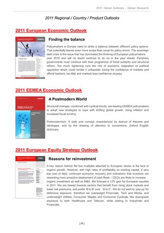 2011 Global Outlooks - Global Research


             2011 Regional / Country / Product Outlooks


2011 European Economic Outlook
               Finding the balance
              Policymakers in Europe need to strike a balance between different policy options.
              That potentially leaves even more scope than usual for policy errors. The sovereign
              debt crisis is the issue that has dominated the thinking of European policymakers
              over 2010 and will no doubt continue to do so in the year ahead. Periphery
              governments must continue with their programme of fiscal austerity and structural
              reform. Too much tightening runs the risk of economic stagnation or political
              opposition which could render it unfeasible, losing the confidence of markets and
              official backers; too little and markets lose confidence anyway.




2011 EEMEA Economic Outlook
               A Postmodern World
              Structural changes, combined with cyclical trends, are leading EEMEA policymakers
              to adopt new strategies to cope with shifting global growth, rising inflation and
              increased fiscal scrutiny.

              Postmodernism: A style and concept characterized by distrust of theories and
              ideologies, and by the drawing of attention to conventions, Oxford English
              dictionary.




2011 European Equity Strategy Outlook
               Reasons for reinvestment
              A key reason behind the low multiples attached to European stocks is the lack of
              organic growth. However, with high rates of profitability on existing capital, a very
              low cost of debt, continued economic recovery and indications that investors are
              rewarding more proactive deployment of cash flows – CEOs are likely to increase
              organic investment as well as M&A. We forecast a 13% gain for European equities
              in 2011. We are biased towards sectors that benefit from rising stock markets and
              lower risk premiums, and prefer ‘B to B’ over ‘B to C’. We do not want to ‘pay-up’ for
              defensive exposure, therefore we overweight Financials, Tech and Media, and
              underweight Utilities, Consumer Staples and Consumer Cyclicals. We downgrade
              exposure to both Healthcare and Telecom, while adding to Industrials and
              Financials.




                                         |4|
 