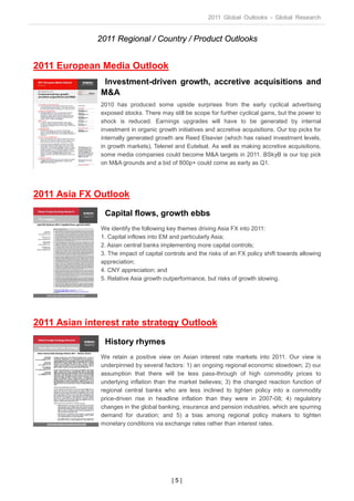 2011 Global Outlooks - Global Research


              2011 Regional / Country / Product Outlooks


2011 European Media Outlook
                Investment-driven growth, accretive acquisitions and
               M&A
               2010 has produced some upside surprises from the early cyclical advertising
               exposed stocks. There may still be scope for further cyclical gains, but the power to
               shock is reduced. Earnings upgrades will have to be generated by internal
               investment in organic growth initiatives and accretive acquisitions. Our top picks for
               internally generated growth are Reed Elsevier (which has raised investment levels,
               in growth markets), Telenet and Eutelsat. As well as making accretive acquisitions,
               some media companies could become M&A targets in 2011. BSkyB is our top pick
               on M&A grounds and a bid of 800p+ could come as early as Q1.




2011 Asia FX Outlook
                Capital flows, growth ebbs
               We identify the following key themes driving Asia FX into 2011:
               1. Capital inflows into EM and particularly Asia;
               2. Asian central banks implementing more capital controls;
               3. The impact of capital controls and the risks of an FX policy shift towards allowing
               appreciation;
               4. CNY appreciation; and
               5. Relative Asia growth outperformance, but risks of growth slowing.




2011 Asian interest rate strategy Outlook
                History rhymes
               We retain a positive view on Asian interest rate markets into 2011. Our view is
               underpinned by several factors: 1) an ongoing regional economic slowdown; 2) our
               assumption that there will be less pass-through of high commodity prices to
               underlying inflation than the market believes; 3) the changed reaction function of
               regional central banks who are less inclined to tighten policy into a commodity
               price-driven rise in headline inflation than they were in 2007-08; 4) regulatory
               changes in the global banking, insurance and pension industries, which are spurring
               demand for duration; and 5) a bias among regional policy makers to tighten
               monetary conditions via exchange rates rather than interest rates.




                                          |5|
 