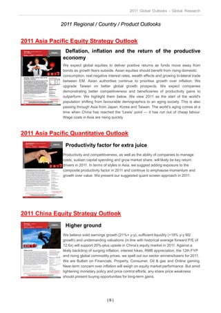 2011 Global Outlooks - Global Research


              2011 Regional / Country / Product Outlooks


2011 Asia Pacific Equity Strategy Outlook
               Deflation, inflation and the return of the productive
              economy
              We expect global equities to deliver positive returns as funds move away from
              bonds as growth fears subside. Asian equities should benefit from rising domestic
              consumption, real negative interest rates, wealth effects and growing bi-lateral trade
              between EM. Asian authorities continue to prioritise growth over inflation. We
              upgrade Taiwan on better global growth prospects. We expect companies
              demonstrating better competitiveness and beneficiaries of productivity gains to
              outperform. We highlight them below. We view 2011 as the start of the world's
              population shifting from favourable demographics to an aging society. This is also
              passing through Asia from Japan, Korea and Taiwan. The world’s aging comes at a
              time when China has reached the 'Lewis' point — it has run out of cheap labour.
              Wage costs in Asia are rising quickly.



2011 Asia Pacific Quantitative Outlook
                Productivity factor for extra juice
              Productivity and competitiveness, as well as the ability of companies to manage
              costs, sustain capital spending and grow market share, will likely be key return
              drivers in 2011. In terms of styles in Asia, we suggest adding exposure to the
              composite productivity factor in 2011 and continue to emphasise momentum and
              growth over value. We present our suggested quant screen approach in 2011.




2011 China Equity Strategy Outlook
                Higher ground
              We believe solid earnings growth (21%+ y-y), sufficient liquidity (+18% y-y M2
              growth) and undemanding valuations (in line with historical average forward P/E of
              12.6x) will support 20%-plus upside in China’s equity market in 2011. Against a
              likely backdrop of surging inflation, interest hikes, RMB appreciation, the 12th FYP
              and rising global commodity prices, we spell out our sector winners/losers for 2011.
              We are Bullish on Financials, Property, Consumer, Oil & gas and Online gaming.
              Near-term concern over inflation will weigh on equity market performance. But amid
              tightening monetary policy and price control efforts, any share price weakness
              should present buying opportunities for long-term gains.




                                         |6|
 