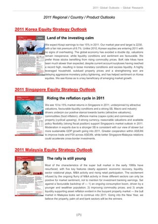 2011 Global Outlooks - Global Research


             2011 Regional / Country / Product Outlooks


2011 Korea Equity Strategy Outlook
               Land of the investing calm
              We expect Kospi earnings to rise 15% in 2011. Our market year-end target is 2230,
              with a fair risk premium of 6.7%. Unlike 2010, Korean equities are entering 2011 with
              no signs of overheating. The global economy has avoided a double dip, valuations
              remain inexpensive, while liquidity conditions and sentiment are favourable. We
              prefer those stocks benefiting from rising commodity prices. BoK rate hikes have
              been much slower than expected, despite current account surpluses having reached
              a record high, resulting in loose monetary conditions and excess liquidity. A highly
              leveraged household, subdued property prices and a strengthening won are
              delaying aggressive monetary policy tightening, and has helped sentiment on Korea
              equities. We see Korea as is a key beneficiary of emerging market growth.



2011 Singapore Equity Strategy Outlook
               Riding the reflation cycle in 2011
              We see 10 to 15% market returns in Singapore in 2011, underpinned by attractive
              valuations, favourable liquidity conditions and a strong S$. Macro and industry
              drivers underpin our positive stance towards banks (attractive valuations),
              commodities (food inflation), offshore marine (capex cycle) and commercial
              property (cyclical upswing). A strong currency, reasonable valuations and available
              policy flexibility (strong fiscal position) support Singapore’s market outlook in 2011.
              Moderation in exports due to a stronger S$ is consistent with our view of slower but
              more sustainable GDP growth going into 2011. Greater cooperation within ASEAN
              to improve trade and FDI across ASEAN, while better Singapore-Malaysia relations
              could accelerate cross-border investments.



2011 Malaysia Equity Strategy Outlook
               The rally is still young
              Most of the characteristics of the super bull market in the early 1990s have
              resurfaced, with five key features clearly apparent: economic recovery, liquidity,
              sector rotational plays, M&A activity and rising retail participation. The excitement
              infused by the ongoing flurry of M&A activity in three different sectors can only be
              positive for market sentiment, not to mention for investment banking earnings. Set
              against a favourable backdrop of — 1) an ongoing consumption boom, driven by a
              younger and wealthier population; 2) improving commodity prices; and 3) ample
              liquidity supporting asset reflation evident in the buoyant property market — the bull
              market in Malaysia looks set to continue into 2011. Going into the New Year, we
              believe the property, palm oil and bank sectors will be the winners.




                                          |7|
 