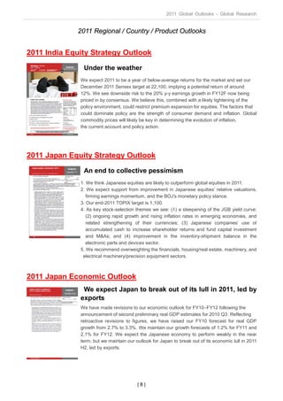 2011 Global Outlooks - Global Research


             2011 Regional / Country / Product Outlooks


2011 India Equity Strategy Outlook
               Under the weather
              We expect 2011 to be a year of below-average returns for the market and set our
              December 2011 Sensex target at 22,100, implying a potential return of around
              12%. We see downside risk to the 20% y-y earnings growth in FY12F now being
              priced in by consensus. We believe this, combined with a likely tightening of the
              policy environment, could restrict premium expansion for equities. The factors that
              could dominate policy are the strength of consumer demand and inflation. Global
              commodity prices will likely be key in determining the evolution of inflation,
              the current account and policy action.




2011 Japan Equity Strategy Outlook
               An end to collective pessimism
              1. We think Japanese equities are likely to outperform global equities in 2011.
              2. We expect support from improvement in Japanese equities’ relative valuations,
                 firming earnings momentum, and the BOJ's monetary policy stance.
              3. Our end-2011 TOPIX target is 1,100.
              4. As key stock-selection themes we see: (1) a steepening of the JGB yield curve;
                 (2) ongoing rapid growth and rising inflation rates in emerging economies, and
                 related strengthening of their currencies; (3) Japanese companies’ use of
                 accumulated cash to increase shareholder returns and fund capital investment
                 and M&As; and (4) improvement in the inventory-shipment balance in the
                 electronic parts and devices sector.
              5. We recommend overweighting the financials, housing/real estate, machinery, and
               electrical machinery/precision equipment sectors.



2011 Japan Economic Outlook
               We expect Japan to break out of its lull in 2011, led by
              exports
              We have made revisions to our economic outlook for FY10–FY12 following the
              announcement of second preliminary real GDP estimates for 2010 Q3. Reflecting
              retroactive revisions to figures, we have raised our FY10 forecast for real GDP
              growth from 2.7% to 3.3%. We maintain our growth forecasts of 1.2% for FY11 and
              2.1% for FY12. We expect the Japanese economy to perform weakly in the near
              term, but we maintain our outlook for Japan to break out of its economic lull in 2011
              H2, led by exports.




                                         |8|
 