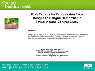 Reference:
Teixeira, M. G., Paix, E. S., & Costa, N. (2015). Arterial Hypertension and Skin Allergy
Are Risk Factors for Progression from Dengue to Dengue Hemorrhagic Fever : A
Case Control Study. PLoS Neglected Tropical Diseases, 9(5), 1–8.
Ruchi Pancholy, MPH, REHS
PHC 6002 Infectious Disease Epidemiology
Article Written Critique Presentation
Fall 2015
Aurora Sanchez-Anguiano, MD, PhD, CPH
Risk Factors for Progression from
Dengue to Dengue Hemorrhagic
Fever: A Case Control Study
 