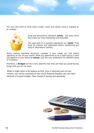 Citi-NIE Financial Literacy Hub for Teachers10
situation, sometimes for many years to come. If you value financial security, you
save part of your allowance and refrain from spending unnecessarily.
You may also want to think about needs, wants and values using a cupcake as
an analogy:
Therefore, a Budget can be a very powerful tool that can help you avoid buying
things that you do not need.
While it might seem a bit tedious at first, once it becomes a part of your routine,
you will be surprised at how much financial freedom you can have because of a
good budget. Take charge!
Icing and decorations represent wants - the extra items
that make our lives interesting and enjoyable.
The cake part of a cupcake represents our needs. They
must be present and addressed before considering any
icing or decorations (wants).
When making spending decisions, consider if your needs are met before
spending on any of your wants. What you determine to be a need versus a want
will depend on your personal values, just like your preference for different types
of cupcakes.
situation, sometimes for many years to come. If you value financial security, you
save part of your allowance and refrain from spending unnecessarily.
You may also want to think about needs, wants and values using a cupcake as
an analogy:
Therefore, a Budget can be a very powerful tool that can help you avoid buying
things that you do not need.
While it might seem a bit tedious at first, once it becomes a part of your routine,
you will be surprised at how much financial freedom you can have because of a
good budget. Take charge!
Icing and decorations represent wants - the extra items
that make our lives interesting and enjoyable.
The cake part of a cupcake represents our needs. They
must be present and addressed before considering any
icing or decorations (wants).
When making spending decisions, consider if your needs are met before
spending on any of your wants. What you determine to be a need versus a want
will depend on your personal values, just like your preference for different types
of cupcakes.
While it might seem a bit tedious at first, once it becomes part of your
routine, you will be surprised at how much financial freedom you can have
because of a good budget. Take charge of saving and spending!
 