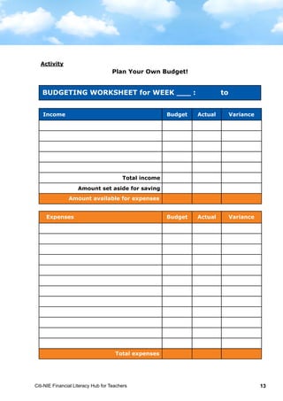 Citi-NIE Financial Literacy Hub for Teachers 13
BUDGETING WORKSHEET for Week __ : to
Activity
Plan Your Own Budget!
Income Budget Actual Variance
Total income
Amount set aside for saving
Amount available for expenses
Expenses Budget Actual Variance
Total expenses
Income Budget Actual Variance
Total income
Amount set aside for saving
Amount available for expenses
Expenses Budget Actual Variance
Total expenses
Budgeting Worksheet for Week ___ : to
Amount available for expenses
Expenses Budget Actual Variance
Total expenses
 