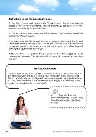 Citi-NIE Financial Literacy Hub for Teachers14 © Citi-NIE Financial Literacy Hub for Teachers 14
Instructions to use the budgeting template:
At the start of each week, enter in the ‘Budget’ column the amount that you
expect to receive for your income, and the amount you set aside as savings.
Then allocate carefully for your expenses.
At the end of each week, enter the actual amounts you received, saved and
spent in the ‘Actual’ column.
If an expense is paid for by your parents or someone else, record the amount
under both income and expenses. You do this because it is also money you
receive and spend; even though you do not get to see it, e.g. school fees and
clothing that your parents buy for you.
At the end of the week, subtract the ‘Actual’ column from the ‘Budget’ column to
calculate the ‘Variance’. This will be either a surplus (+) or shortage (-) in each
category.
Sticking to the Budget
The most difficult part of any budget is the ability to see it through. Now that
you have drawn up your own budget to keep your spending in check, examine it
at the end of each month to see how well you have managed to successfully
stick to it. If you have, well done! If not, re-examine your budget; is it
unrealistic or can you be more disciplined about your spending?
Take a look at your
household spending. Is your family
spending within your household
budget?
Instructions to use the budgeting template:
At the start of each week, enter in the ‘Budget’ column the amount that you
expect to receive for your income, and the amount you set aside as savings.
Then allocate carefully for your expenses.
At the end of each week, enter the actual amounts you received, saved and
spent in the ‘Actual’ column.
If an expense is paid for by your parents or someone else, record the amount
under both income and expenses. You do this because it is also money you
receive and spend; even though you do not get to see it, e.g. school fees and
clothing that your parents buy for you.
At the end of the week, subtract the ‘Actual’ column from the ‘Budget’ column to
calculate the ‘Variance’. This will be either a surplus (+) or shortage (-) in each
category.
Sticking to the Budget
The most difficult part of any budget is the ability to see it through. Now that
you have drawn up your own budget to keep your spending in check, examine it
at the end of each month to see how well you have managed to successfully
stick to it. If you have, well done! If not, re-examine your budget; is it
unrealistic or can you be more disciplined about your spending?
Take a look at your
household spending. Is your family
spending within your household
budget?
Sticking to the Budget
The most difficult part of any budget is the ability to see it through. Now that you
have drawn up your own budget to keep your spending in check, examine it at
the end of each month to see how well you have managed to successfully stick to
it. If you have, well done! If not, re-examine your budget; is it unrealistic or can
you be more disciplined in your spending?
 