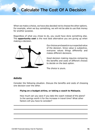 Citi-NIE Financial Literacy Hub for Teachers 15© Citi-NIE Financial Literacy Hub for Teachers 15
When we decide on a choice, we have also decided not to choose the other
options. For example, when we buy something, we will not be able to use that
money for another purpose.
Regardless of what you chose to do, you could have done something else. The
opportunity cost is the next best alternative you are giving up when making a
decision.
Our choices are based on our expected
value of the decision. Since value is
subjective, everyone values things
differently and makes different decisions.
Good decision making requires comparing
the benefits and costs of different choices to
decide on the best option.
The choice is yours.
Activity
Consider the following situation. Discuss the benefits and costs of choosing one
decision over the other.
Flying on a budget airline, or taking a coach to Malaysia.
How much can you save if you take the coach instead of the plane?
Is the savings worth it for the increase in travelling time?
9 Count The Cost Of A Decision
When we make a choice, we have also decided not to choose the other options.
For example, when we buy something, we will not be able to use that money
for another purpose.
Regardless of what you chose to do, you could have done something else.
The opportunity cost is the next best alternative you are giving up when
making a decision.
Ourchoicesarebasedonourexpectedvalue
of the decision. Since value is subjective,
everyone values things differently and
makes different decisions.
Good decision making requires comparing
the benefits and costs of different choices
to decide on the best option.
The choice is yours.
Activity
Consider the following situation. Discuss the benefits and costs of choosing
one decision over the other.
Flying on a budget airline, or taking a coach to Malaysia.
How much can you save if you take the coach instead of the plane?
Is the savings worth it for the increase in travel time? What other
factors will you have to consider?
Calculate The Cost Of A Decision9
 