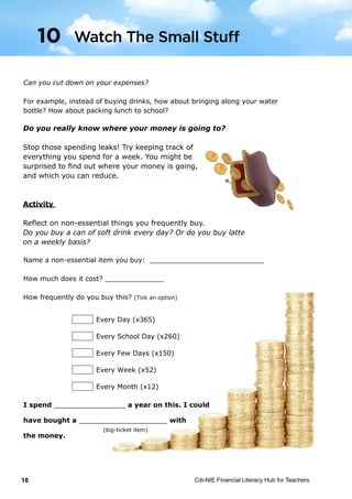Citi-NIE Financial Literacy Hub for Teachers16© Citi-NIE Financial Literacy Hub for Teachers 16
Can you cut down on your expenses?
For example, instead of buying drinks, how about bringing along your water
bottle? How about packing lunch to school?
Do you really know where your money is going to?
Stop those spending leaks! Try keeping track of
everything you spend for a week. You might be
surprised to find out where your money is
going, and what you can reduce.
Activity
Reflect on non-essential things you frequently buy.
Do you buy a can of soft drink every day? Or do you buy Starbucks latte on a
weekly basis?
Name a non-essential item you buy: ___________________________
How much does it cost? ______________
How frequently do you buy this? (Tick an option)
I spend _________________ a year on this. I could
have bought a _____________________ with
the money.
Every Day (x365)
Every School Day (x260)
Every Few Days (x150)
Every Week (x52)
Every Month (x12)
10 Watch The Small Stuff
(big-ticket item)
Do you really know where your money is going to?
Stop those spending leaks! Try keeping track of
everything you spend for a week. You might be
surprised to find out where your money is going,
and which you can reduce.
Activity
Reflect on non-essential things you frequently buy.
Do you buy a can of soft drink every day? Or do you buy latte
on a weekly basis?
© Citi-NIE Financial Literacy Hub for Teachers 16
Can you cut down on your expenses?
For example, instead of buying drinks, how about bringing along your water
bottle? How about packing lunch to school?
Do you really know where your money is going to?
Stop those spending leaks! Try keeping track of
everything you spend for a week. You might be
surprised to find out where your money is
going, and what you can reduce.
Activity
Reflect on non-essential things you frequently buy.
Do you buy a can of soft drink every day? Or do you buy Starbucks latte on a
weekly basis?
Name a non-essential item you buy: ___________________________
How much does it cost? ______________
How frequently do you buy this? (Tick an option)
I spend _________________ a year on this. I could
have bought a _____________________ with
the money.
Every Day (x365)
Every School Day (x260)
Every Few Days (x150)
Every Week (x52)
Every Month (x12)
10 Watch The Small Stuff
(big-ticket item)
© Citi-NIE Financial Literacy Hub for Teachers 16
Can you cut down on your expenses?
For example, instead of buying drinks, how about bringing along your water
bottle? How about packing lunch to school?
Do you really know where your money is going to?
Stop those spending leaks! Try keeping track of
everything you spend for a week. You might be
surprised to find out where your money is
going, and what you can reduce.
Activity
Reflect on non-essential things you frequently buy.
Do you buy a can of soft drink every day? Or do you buy Starbucks latte on a
weekly basis?
Name a non-essential item you buy: ___________________________
How much does it cost? ______________
How frequently do you buy this? (Tick an option)
I spend _________________ a year on this. I could
have bought a _____________________ with
the money.
Every Day (x365)
Every School Day (x260)
Every Few Days (x150)
Every Week (x52)
Every Month (x12)
10 Watch The Small Stuff
(big-ticket item)
Watch The Small Stuff10
 