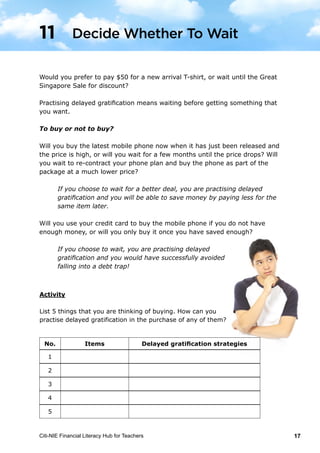 Citi-NIE Financial Literacy Hub for Teachers 17© Citi-NIE Financial Literacy Hub for Teachers 17
Would you prefer to pay $50 for a new arrival T-shirt, or wait until the Great
Singapore Sale for a discount?
Practising delayed gratification means waiting before getting something that you
want.
To buy, or not to buy?
Will you buy the latest mobile phone now when it is just released and the price is
high, or will you wait for a few months until the price drops? Will you wait to re-
contract your phone plan and buy the phone as part of the package at a much
lower price?
If you choose to wait for a better deal, you are practising delayed
gratification and you will be able to save money by paying less for the
same item later.
Will you use your credit card to buy the mobile phone if you do not have enough
money, or will you only buy it once you have saved enough?
If you choose to wait, you are practising delayed
gratification and you will have successfully avoided
falling into a debt trap!
Activity
List 5 things that you are thinking of buying. How can you
practise delayed gratification in the purchase of any of them?
1) _____________________________
2) _____________________________
3) _____________________________
4) _____________________________
5) _____________________________
11 Decide Whether To Wait
Would you prefer to pay $50 for a new arrival T-shirt, or wait until the Great
Singapore Sale for discount?
Practising delayed gratification means waiting before getting something that
you want.
To buy or not to buy?
Will you buy the latest mobile phone now when it has just been released and
the price is high, or will you wait for a few months until the price drops? Will
you wait to re-contract your phone plan and buy the phone as part of the
package at a much lower price?
If you choose to wait for a better deal, you are practising delayed
gratification and you will be able to save money by paying less for the
same item later.
Will you use your credit card to buy the mobile phone if you do not have
enough money, or will you only buy it once you have saved enough?
If you choose to wait, you are practising delayed
gratification and you would have successfully avoided
falling into a debt trap!
No. Items Delayed gratification strategies
1
2
3
4
5
Decide Whether To Wait11
 