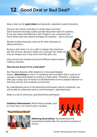 Citi-NIE Financial Literacy Hub for Teachers18
Keep a look out for good deals and discounts, especially student discounts.
Going to the movies costs less on certain days and times.
Some food and beverage outlets provide discounted rates for students.
If you buy books and stationery, don’t forget to use a discount card.
Some banks also have special privileges for students – ask to find out!
Besides student discounts, look out for other discounts or
sales promotions.
Buying a shirt when it is on a sale is cheaper than having to
pay the full price. Buying a laptop at a computer fair might not
only be cheaper, but it may come with free gifts, too!
Shop around and compare prices and different options before
making a decision.
How do you know if it is a bad deal?
Our financial decisions often depend on many psychological
factors. Advertising is a form of marketing communication that is used to en-
courage or persuade people to continue or take action. Therefore, companies
often pay a large sum of money on advertisements to drive people’s behavior so
that they will buy their products and services.
By understanding some of the advertising techniques used by companies, you
will be able to understand what is communicated in advertisements.
Below is a list of commonly used advertising techniques.
Celebrity Endorsement: When famous people,
such as movie stars, are hired to pitch a product.
Glittering Generalities: Advertisements that over-
promise benefits after the purchase of a product or
service.
© Citi-NIE Financial Literacy Hub for Teachers 18
Keep a look out for good deals and discounts, especially student discounts.
Going to the movies cost less on certain days and times.
Some food and beverage outlets provide discounted rates for students.
If you buy books and stationery, don’t forget to use a discount card.
Some banks also have special privileges for students – ask to find out!
Besides student discounts, look out for other discounts or sales.
Buying a tee-shirt when it’s on a sale is cheaper than having to
pay the full price. Buying a laptop at a computer fair might not
only be cheaper, but it may come with free gifts too!
Shop around and compare prices and different options before
making a decision.
How do you know if it is a bad deal?
Our financial decisions often depend on many psychological
factors. Advertising is a form of communication for marketing
that is used to encourage or persuade people to continue or take some new
action. Therefore, companies often pay a large sum of money on advertisements
to drive people’s behavior so that they will buy their products and services.
By understanding some of the advertising techniques used by companies, you
will be able to understand what is communicated in advertisements.
Below is a list of commonly used advertising techniques.
Celebrity Endorsement: Where famous people, such
as movie stars, are hired to pitch a product.
Glittering Generalities: Advertisements that
overpromise benefits after the purchase of product or
service.
12 Good Deal or Bad Deal?
Good Deal or Bad Deal?12
 