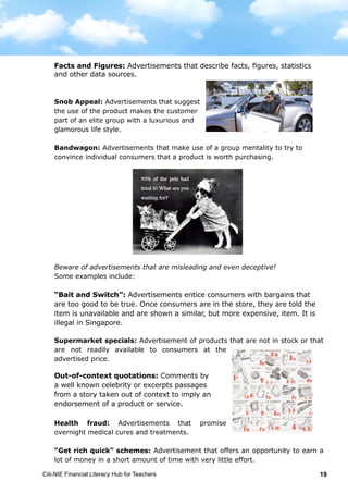 Citi-NIE Financial Literacy Hub for Teachers 19
Facts and Figures: Advertisements that describe facts, figures, statistics and
other data source.
Snob Appeal: Advertisements that suggest
the use of the product makes the customer
part of an elite group with a luxurious and
glamorous life style.
Bandwagon: Advertisements that make use of a group mentality to try to
convince individual consumers that a product is worth purchasing.
Beware of advertisements that are misleading and even deceptive!
Some examples include:
“Bait and Switch”: Advertisements entice consumers into the store with
bargains that are too good to be true. Once consumers are in the store, they are
told the item is unavailable and are shown a similar, but more expensive, item.
It is illegal in Singapore.
Supermarket specials: Advertisement of products that are not in stock or that
are not readily available to consumers at the
advertised price.
Out-of-context quotations: Comments by a
noted person or passages from a story taken out of
context to imply an endorsement of a product or
service.
Health fraud: Advertisements that promise
overnight medical cures and treatments.
“Get rich quick” schemes: Advertisement that offers an opportunity to earn a
lot of money in a short amount of time with very little effort.
95% of the pets had
tried it! What are you
waiting for?
Facts and Figures: Advertisements that describe facts, figures, statistics
and other data sources.
“Bait and Switch”: Advertisements entice consumers with bargains that
are too good to be true. Once consumers are in the store, they are told the
item is unavailable and are shown a similar, but more expensive, item. It is
illegal in Singapore.
Facts and Figures: Advertisements that describe facts, figures, statistics and
other data source.
Snob Appeal: Advertisements that suggest
the use of the product makes the customer
part of an elite group with a luxurious and
glamorous life style.
Bandwagon: Advertisements that make use of a group mentality to try to
convince individual consumers that a product is worth purchasing.
Beware of advertisements that are misleading and even deceptive!
Some examples include:
“Bait and Switch”: Advertisements entice consumers into the store with
bargains that are too good to be true. Once consumers are in the store, they are
told the item is unavailable and are shown a similar, but more expensive, item.
It is illegal in Singapore.
Supermarket specials: Advertisement of products that are not in stock or that
are not readily available to consumers at the
advertised price.
Out-of-context quotations: Comments by a
noted person or passages from a story taken out of
context to imply an endorsement of a product or
service.
Health fraud: Advertisements that promise
overnight medical cures and treatments.
“Get rich quick” schemes: Advertisement that offers an opportunity to earn a
lot of money in a short amount of time with very little effort.
95% of the pets had
tried it! What are you
waiting for?
Out-of-context quotations: Comments by
a well known celebrity or excerpts passages
from a story taken out of context to imply an
endorsement of a product or service.
 