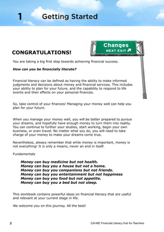 Citi-NIE Financial Literacy Hub for Teachers2
© Citi-NIE Financial Literacy Hub for Teachers 2
CONGRATULATIONS!
You are taking a big first step towards achieving financial success.
How can you be financially literate?
Financial literacy can be defined as having the ability to make informed
judgments and decisions about money and financial services. This includes your
ability to plan for the future, and the capability to respond to life events and
their effects on your personal finances.
So, take control of your finances! Managing your money well can help you plan
for your future.
When you manage your money well, you will be better prepared to pursue your
dreams, and hopefully have enough money to turn them into reality. You could
continue to further your studies and then start working or begin your own
business. You could also travel. No matter what you do, you will need to take
charge of your money to make your dreams come true.
Nevertheless, always remember that while money is important, money is not
everything! It is only a means; never an end in itself.
Fundamentals
Money can buy medicine but not health.
Money can buy you a house but not a home.
Money can buy you companions but not friends.
Money can buy you entertainment but not happiness
Money can buy you food but not appetite.
Money can buy you a bed but not sleep.
This workbook contains powerful ideas on financial literacy that are useful and
relevant at your current stage of life.
We welcome on this journey. All the best!
1 Getting Started
You are taking a big first step towards achieving financial success.
How can you be financially literate?
Financial literacy can be defined as having the ability to make informed
judgments and decisions about money and financial services. This includes
your ability to plan for your future, and the capability to respond to life
events and their effects on your personal finances.
So, take control of your finances! Managing your money well can help you
plan for your future.
When you manage your money well, you will be better prepared to pursue
your dreams, and hopefully have enough money to turn them into reality.
You can continue to further your studies, start working, begin your own
business, or even travel. No matter what you do, you will need to take
charge of your money to make your dreams come true.
Nevertheless, always remember that while money is important, money is
not everything! It is only a means; never an end in itself.
Fundamentals
Money can buy medicine but not health.
Money can buy you a house but not a home.
Money can buy you companions but not friends.
Money can buy you entertainment but not happiness
Money can buy you food but not appetite.
Money can buy you a bed but not sleep.
This workbook contains powerful ideas on financial literacy that are useful
and relevant at your current stage in life.
We welcome you on this journey. All the best!
Getting Started1
 