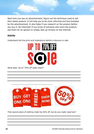 Citi-NIE Financial Literacy Hub for Teachers20
© Citi-NIE Financial Literacy Hub for Teachers 20
The next time you watch an advertisement, figure out which technique the
company is using to sell their latest product. It will help you to be more informed
and less tempted by the advertisement.
It also helps if you research on a product before you buy it. Inform yourself! If
you know of someone who owns the product, ask them for an opinion or simply
look up reviews on the Internet.
Activity
Understand the fine print and implications behind a discount or sale.
What does “up to” 70% off really mean?
That second piece of clothing might be 50% off, but do you really need two?
Next time you see an advertisement, figure out the technique used to sell
their latest product. It will help you to be more informed and less tempted
by the advertisement. It also helps if you research on the product before
you buy it. Be informed! If you know of someone who owns the product,
ask them for an opinion or simply look up reviews on the Internet.
 