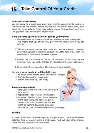 Citi-NIE Financial Literacy Hub for Teachers 23© Citi-NIE Financial Literacy Hub for Teachers 23
Use credit cards wisely.
You can apply for a credit card when you meet the requirements, such as
minimum age and income. Before applying for and using a credit card, learn
about the fees involved. These may include annual fees, cash advance fees, late
payment fees, and interest rate charges.
Here are some tips to use a credit card to your benefit.
1. Use the credit card as a payment tool only and not as a borrowing tool.
i.e. only pay with the credit card what you know you can repay.
2. Take advantage of merchant discounts and cash back rebates. However,
always ask yourself whether you actually need the item rather than just
spending for the sake of the reward points.
3. Always pay the balance in full by the due date. If you only pay the
minimum sum, you will be charged an interest on the remaining balance.
4. Keep track of your spending. Check against your budget.
Here are some tips to avoid the debt trap:
1. Borrow only what you can repay.
2. Be aware of the hidden terms and interest
charges.
3. Don’t be late on the repayment.
Important reminders!
1. Keep your credit or debit card number and
pin a secret.
2. Report lost or stolen cards immediately.
3. Be aware of online scams. Some websites
might not be safe. Do not use a public
computer for internet shopping as there
might be tracking devices to steal your
information. Use only secured payment gateway.
Activity
The credit card interest rate is 24% per annum. There are also other potential
fees involved in using a credit card. Find out what other charges there are, and
how you can avoid them.
15 Take Control Of Your Credit
Use credit cards wisely.
You can apply for a credit card when you meet the requirements, such as a
minimum age and income. Before applying for and using a credit card, learn
about the fees involved. These may include annual fees, cash advance fees,
late payment fees, and interest rate charges.
Here are some tips to use a credit card to your benefit.
1.	Use credit card as a payment tool only and not as a borrowing tool.
	 This means that you should only pay with the credit card if you can
afford it.
2.	Take advantage of merchant discounts and cash back rebates. However,
always ask yourself whether you actually need the item rather than just
spending for the sake of the reward points.
3.	Always pay the balance in full by the due date. If you only pay the
minimum sum, you will be charged an interest on the remaining balance.
4.	Keep track of your spending. Check against your budget.
Here are some tips to avoid the debt trap:
1.	Be aware of the hidden terms and interest charges.
2.	Don’t be late on the repayment.
3.	Borrow only what you can repay.
Important reminders!
1.	Keep your credit or debit card number and
	 pin a secret.
2.	Report lost or stolen cards immediately.
3.	Be aware of online scams. Some websites
	 might not be safe. Do not use a public
	 computer for internet shopping as there
	 might be tracking devices to steal your
	 information. Use only secured payment gateways.
Activity
A credit card interest rate is changed at 24% per annum. There are also other
potential fees involved in using a credit card. Find out what other charges
there are, and how you can avoid them.
Take Control Of Your Credit15
 