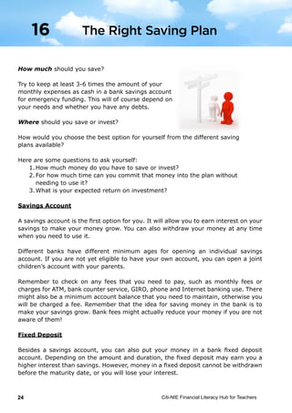 Citi-NIE Financial Literacy Hub for Teachers24© Citi-NIE Financial Literacy Hub for Teachers 24
How much should you save?
Try to keep at least 3-6 times the amount of your
monthly expenses as cash in a bank savings account
for emergency funds. This will of course depend on
your needs and any debt.
Where should you save or invest?
How would you choose the best option for yourself from the different saving
plans available?
Here are some questions to ask yourself:
1. How much money do you have to save or invest?
2. How much time can you commit that money into the plan without
needing to use it?
3. What is your expected return on investment?
Savings Account
A savings account is the first option for you. It will allow you to earn interest on
your savings to make your money grow. You can also withdraw your money at
any time when you need to use it.
Different banks have a different minimum age for opening an individual savings
account. If you are not yet eligible to have your own account, you can open a
joint children’s account with your parents.
Remember to check on any fees that you need to pay, such as monthly fees or
charges for ATM, bank counter service, GIRO, phone and internet banking use.
There might also be a minimum account balance that you need to maintain,
otherwise you will be charged a fee. Remember that the idea for saving money
in the bank is to make your savings grow. These bank fees might actually reduce
your money if you are not aware of them!
Fixed Deposit
Besides a savings account, you can also put your money in a bank fixed deposit
account. Depending on the amount and duration, the fixed deposit may earn you
a higher interest than savings. However, money in a fixed deposit cannot be
withdrawn before the maturity date or you will lose your interest.
The Right Saving Plan16
How much should you save?
Try to keep at least 3-6 times the amount of your
monthly expenses as cash in a bank savings account
for emergency funding. This will of course depend on
your needs and whether you have any debts.
Where should you save or invest?
How would you choose the best option for yourself from the different saving
plans available?
Here are some questions to ask yourself:
1.	How much money do you have to save or invest?
2.	For how much time can you commit that money into the plan without
	 needing to use it?
3.	What is your expected return on investment?
Savings Account
A savings account is the first option for you. It will allow you to earn interest on your
savings to make your money grow. You can also withdraw your money at any time
when you need to use it.
Different banks have different minimum ages for opening an individual savings
account. If you are not yet eligible to have your own account, you can open a joint
children’s account with your parents.
Remember to check on any fees that you need to pay, such as monthly fees or
charges for ATM, bank counter service, GIRO, phone and Internet banking use. There
might also be a minimum account balance that you need to maintain, otherwise you
will be charged a fee. Remember that the idea for saving money in the bank is to
make your savings grow. Bank fees might actually reduce your money if you are not
aware of them!
Fixed Deposit
Besides a savings account, you can also put your money in a bank fixed deposit
account. Depending on the amount and duration, the fixed deposit may earn you a
higher interest than savings. However, money in a fixed deposit cannot be withdrawn
before the maturity date, or you will lose your interest.
The Right Saving Plan16
 