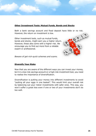 Citi-NIE Financial Literacy Hub for Teachers 25
Other Investment Tools: Mutual Funds, Bonds and Stocks
Both the bank savings account and fixed
deposits have little or no risk. However, the
return on investment is low.
Other investment tools, such as mutual funds,
bonds and stocks, might earn you a higher
return. However, these also come with a higher
risk. We encourage you to find out more from a
reliable expert or professional.
Beware of get-rich-quick schemes and scams.
Diversify Your Risks
Now that you are aware of the different ways you can invest, be it in a low-risk
savings account or a high-risk investment tool, you need to realise the
importance of diversification.
Diversification is putting your money into different investments to avoid “putting
all your eggs in one basket”. This would limit your overall risk by balancing out
your riskier investments with safer ones. This way, you won’t suffer a great loss
even if one or two of your investments don’t do too well.
Other Investment Tools: Mutual Funds, Bonds and Stocks
Both a bank savings account and fixed deposit have little or no risk.
However, the return on investment is low.
Other investment tools, such as mutual funds,
bonds and stocks, might earn you a higher return.
However, these also come with a higher risk. We
encourage you to find out more from a reliable
expert or professional.
Beware of get-rich-quick schemes and scams.
Diversify Your Risks
Now that you are aware of the different ways you can invest your money,
be it in a low-risk savings account or a high-risk investment tool, you need
to realise the importance of diversification.
Diversification is putting your money into different investments to avoid
“putting all your eggs in one basket”. This would limit your overall risk
by balancing out your riskier investments with safer ones. This way, you
won’t suffer a great loss even if one or two of your investments don’t do
too well.
 