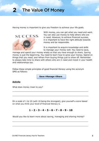 Citi-NIE Financial Literacy Hub for Teachers 3
© Citi-NIE Financial Literacy Hub for Teachers 3
Having money is important to give you freedom to achieve your life goals.
With money, you can get what you need and
want. You can also use money to help others
who are in need.
To achieve financial success, it is important to
have a right attitude towards money.
It is important to acquire knowledge and skills
to manage your money well. You need to save, manage and spend your money
wisely so that you have enough to share. Saving money is just the beginning.
You need to learn how to grow your money. Spend on things that you need; and
refrain from buying things just to show off. Remember to always take time to
share with others in need and invest in your health and relationships too.
Follow these simple principles of good financial literacy using SMS as follows:
Activity
What does money mean to you?
________________________________________________________________
________________________________________________________________
On a scale of 1 to 10 (with 10 being the strongest), give yourself a score based
on what you think your level of financial literacy is.
1 - 2 - 3 - 4 - 5 - 6 - 7 - 8 - 9 - 10
Would you like to learn more about regarding saving, managing and sharing
money?
________________________________________________________________
________________________________________________________________
2 The Value Of Money
SaveManageShare
Having money is important to give you freedom to achieve your life goals.
With money, you can get what you need and
want. You can also use money to help others
who are in need.
To achieve financial success, it is important to
have a right attitude towards money.
It is important to acquire knowledge and skills
to manage your money well. You need to save, manage and spend your money
wisely so that you have enough to share. Saving money is just the beginning.
You need to learn how to grow your money. Spend on things that you need; and
refrain from buying things just to show off. Remember to always take time to
share with others in need and invest in your health and relationships too.
Follow these simple principles of good financial literacy using SMS as follows:
Activity
What does money mean to you?
________________________________________________________________
________________________________________________________________
On a scale of 1 to 10 (with 10 being the strongest), give yourself a score based
on what you think your level of financial literacy is.
1 - 2 - 3 - 4 - 5 - 6 - 7 - 8 - 9 - 10
Would you like to learn more about regarding saving, managing and sharing
money?
________________________________________________________________
________________________________________________________________
2 The Value Of Money
SaveManageShare
Having money is important to give you freedom to achieve your life goals.
With money, you can get what you need and want.
You can also use money to help others who are
in need. However, to achieve financial success,
it is important to have the right attitude towards
money and be responsible.
It is important to acquire knowledge and skills
to manage your money well. You need to save,
manage and spend your money wisely so that you have enough to share. Saving
money is just the beginning. You need to learn how to grow your money. Spend on
things that you need; and refrain from buying things just to show off. Remember
to always take time to share with others who are in need and invest in your health
and relationships too.
Would you like to learn more about saving, managing and sharing money?
© Citi-NIE Financial Literacy Hub for Teachers 3
Having money is important to give you freedom to achieve your life goals.
With money, you can get what you need and
want. You can also use money to help others
who are in need.
To achieve financial success, it is important to
have a right attitude towards money.
It is important to acquire knowledge and skills
to manage your money well. You need to save, manage and spend your money
wisely so that you have enough to share. Saving money is just the beginning.
You need to learn how to grow your money. Spend on things that you need; and
refrain from buying things just to show off. Remember to always take time to
share with others in need and invest in your health and relationships too.
Follow these simple principles of good financial literacy using SMS as follows:
Activity
What does money mean to you?
________________________________________________________________
________________________________________________________________
On a scale of 1 to 10 (with 10 being the strongest), give yourself a score based
on what you think your level of financial literacy is.
1 - 2 - 3 - 4 - 5 - 6 - 7 - 8 - 9 - 10
Would you like to learn more about regarding saving, managing and sharing
money?
________________________________________________________________
________________________________________________________________
2 The Value Of Money
SaveManageShare
Follow these simple principles of good financial literacy using the acronym
SMS as follows:
The Value Of Money2
 