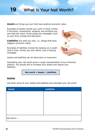 Citi-NIE Financial Literacy Hub for Teachers30
© Citi-NIE Financial Literacy Hub for Teachers 30
Assets are things you own that have positive economic value.
Examples of assets include your cash in hand, money
in the bank, investments, property, and anything you
own that has value. Some assets are intangible, such
as your time, energy and education.
Liabilities are what you owe, i.e. things that have
negative economic value.
Examples of liabilities include the balance on a credit
card or loan, money you owe others, and a housing
mortgage.
Assets and liabilities can be short-term or long-term.
Calculating your Net Worth gives a rough representation of your financial
position. You should aim to increase your assets and reduce your liabilities.
Activity
List down some of your assets and liabilities and calculate your net worth.
Assets Liabilities
Net Worth =
Net worth = Assets – Liabilities
1
9
What Is Your Net Worth?
Assets Liabilities
Net Worth =
Assets are things you own that have positive economic value.
Examples of assets include your cash in hand, money
in the bank, investments, property, and anything you
own that has value. Some assets are intangible, such
as your time, energy and education.
Liabilities are what you owe, i.e., things that have
negative economic value.
Examples of liabilities include the balance on a credit
card or loan, money you owe others, and a housing
mortgage.
Assets and liabilities can be short-term or long-term.
Calculating your net worth gives a rough representation of your financial
position. You should aim to increase your assets and reduce your
liabilities.
Activity
List down some of your assets and liabilities and calculate your net worth.
What Is Your Net Worth?19
Net worth = Assets – Liabilities
 