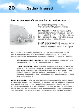 Citi-NIE Financial Literacy Hub for Teachers 31© Citi-NIE Financial Literacy Hub for Teachers 31
Buy the right type of insurance for the right purpose.
Insurance is the pooling of risks.
There are different types of insurance.
Life insurance. With life insurance, the
designated beneficiary will receive a sum of
money upon the death of the insured person.
Some policies also pay out for other events
such as terminal or critical illness.
Health insurance. Health insurance covers
the hospitalisation and medical expenses
when you need to be warded in a hospital.
Do note that most insurance premiums, i.e. the amount you need to pay yearly,
will increase with age. You will also have more difficulty buying insurance once
you already have a diagnosed pre-existing illness or condition.
Personal accident insurance. This is a worldwide coverage for any
accidents that might occur due to your work or travels.
Travel insurance. Travel insurance is usually purchased for a specific
period of time, and intends to cover possible inconveniences that might
occur while traveling. The coverage will vary, but will usually include
overseas medical expenses, luggage loss or delays, loss of money,
accidents, flight delays, hotel cancellations, and other unforeseen events
covered in the policy.
Other insurance. There are other insurance plans offered for specific items. For
example, you can insure valuable personal articles like jewellery, silverware and
musical instruments. You can even purchase insurance plans for your computers
and laptops. It is also compulsory for vehicle-owners in Singapore to insure their
vehicles. Some may buy an annuity plan or a universal life policy. You must
know your needs and affordability before buying insurance.
20 Getting Insured
Buy the right type of insurance for the right purpose.
Insurance is the pooling of risks.
There are different types of insurance.
Life insurance. With life insurance, the
designated beneficiary will receive a sum of
money upon the death of the insured person.
Some policies also pay out for other events,
such as terminal or critical illness.
Health insurance. Health insurance covers
the hospitalisation and medical expenses
when you need to be warded in a hospital.
Do note that most insurance premiums, i.e., the amount you need to pay
yearly, will increase with age. You will also have more difficulty buying
insurance once you already have a diagnosed pre-existing illness or condition.
Personal accident insurance. This is a worldwide coverage for any
accidents that might occur due to your work or travels.
Travel insurance. Travel insurance is usually purchased for a specific
period of time, and intends to cover possible inconveniences that might
occur while travelling. The coverage will vary, but it will usually include
overseas medical expenses, luggage loss or delays, loss of money,
accidents, flight delays, hotel cancellations, and other unforeseen events
covered in the policy.
Other insurance. There are other insurance plans offered for specific items.
For example, you can insure valuable personal articles like jewellery, silverware
and musical instruments. You can even purchase insurance plans for your
computers and laptops. It is also compulsory for vehicle-owners in Singapore to
insure their vehicles. Some may buy an annuity plan or a universal life policy.
You must know your needs and what you can afford before buying insurance.
Getting Insured20
 