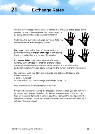 Citi-NIE Financial Literacy Hub for Teachers 33
© Citi-NIE Financial Literacy Hub for Teachers 33
Have you ever shopped online only to realise that the value of the goods are in
another currency? Do you know that these values can
be easily converted back to Singapore Dollars?
Understanding currency exchange may even help you
find better deals when shopping online!
Currency refers to the form of money used in a
particular country. Foreign Exchange is the trading
(buying or selling) of one currency for another.
Exchange Rates refer to the value at which one
currency can be traded for another. Exchange rates
constantly change and are affected by the demand and supply for that particular
currency. You can easily look up for the current exchange rate, at that point in
time, online.
For example, as of July 20x4 the exchange rate between Singapore and
American dollars is:
1 USD = 1.25 SGD
In other words, you can exchange every US$1 for S$1.25.
How will this help me find better online deals?
By converting currencies using the respective exchange rate, you can compare
all the prices in terms of Singapore dollars. So, before buying an item online you
can look for the same item sold in various countries. Convert the listed price in
the respective country’s currency to Singapore dollars, and compare which
pricing is relatively less expensive!
21 Exchange Rates
Have you ever shopped online only to realise that the value of the goods are in
another currency? Do you know that these values can
be easily converted back to Singapore Dollars?
Understanding currency exchange may even help you
find better deals when shopping online!
Currency refers to the form of money used in a
particular country. Foreign Exchange is the trading
(buying or selling) of one currency for another.
Exchange Rates refer to the value at which one
currency can be traded for another. Exchange rates
constantly change and are affected by the demand and supply for that
particular currency. You can easily look up for the current exchange rate online.
For example, as of July 20x4 the exchange rate between Singapore and
American dollars is:
1 USD = 1.25 SGD
In other words, you can exchange every US$1 for S$1.25.
How will this help me find better online deals?
By converting currencies using the respective exchange rate, you can compare
all the prices in Singapore dollars. So, before buying an item online you can
look for the same item sold in various countries. Convert the listed price in the
respective country’s currency to Singapore dollars and compare which pricing is
relatively less expensive!
Exchange Rates21
 
