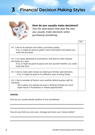 Citi-NIE Financial Literacy Hub for Teachers4 ©	
  Citi-­‐NIE	
  Financial	
  Literacy	
  Hub	
  for	
  Teachers 	
   4	
  
	
  
How do you usually make decisions?
Tick the description that best fits how you
usually make decisions when purchasing.
Tick
#1: I like to be decisive and make a purchase quickly.
If so, it might be good to gather more information first before you
make the purchase.
#2: I am easily attracted by promotions, and tend to make impulse
purchases at a sale.
If so, it might be good to pause and ask yourself whether you really
need that item.
#3: I like to make safe choices by sticking to familiar past decisions.
If so, it might be good to try different ways of doing things.
#4: I like to consider all factors very carefully before buying a gift for
someone?
This is good, but waiting too long or thinking through too much
might result in frustrations or missed opportunities.
Activity
How do you usually decide whether to buy something?
How do you think you can save, manage and share your money better?
3 Financial Decision Making Styles
How do you usually make decisions?
Tick the description that best fits how
you usually make decisions when
purchasing something.
#4: I like to consider all factors very carefully before buying a gift for
someone.
This is good, but waiting too long or thinking through too much
might result in frustrations or missed opportunities.
Financial Decision Making Styles3
 