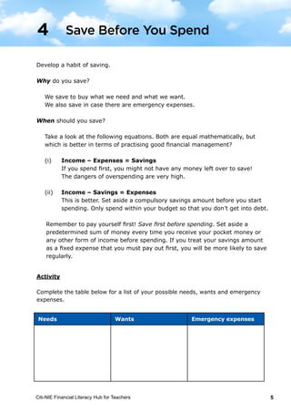 Citi-NIE Financial Literacy Hub for Teachers 5
© Citi-NIE Financial Literacy Hub for Teachers 5
Develop a habit of saving.
Why do you save?
We save to buy our needs and wants.
We also save, in case, there are emergency expenses.
When should you save?
Take a look at the following equations. Both are equal mathematically, but
which is better in terms of practising good financial management?
(i) Income – Expenses = Savings
If you spend first, you might not have any money left over to save!
The dangers of overspending are very high.
(ii) Income – Savings = Expenses
This is better. Set aside a compulsory savings amount before you start
spending. Only spend within your budget so that you don’t get into
debt.
Remember to pay yourself first! Save first before spending. Set aside a
predetermined sum of money every time you receive your pocket money or
any other form of income before spending. If you treat your savings amount
as a fixed expense that you must pay out first, you will be more likely to save
regularly.
Activity
Complete the table below for a list of your possible needs, wants and emergency
expenses.
Needs Wants Emergency expenses
4 Save Before You Spend
Needs Wants Emergency expenses
Develop a habit of saving.
Why do you save?
We save to buy what we need and what we want.
We also save in case there are emergency expenses.
When should you save?
	
Take a look at the following equations. Both are equal mathematically, but
which is better in terms of practising good financial management?
(i)	 Income – Expenses = Savings
	 If you spend first, you might not have any money left over to save!
	 The dangers of overspending are very high.
(ii)	 Income – Savings = Expenses
	 This is better. Set aside a compulsory savings amount before you start
spending. Only spend within your budget so that you don’t get into debt.
Remember to pay yourself first! Save first before spending. Set aside a
predetermined sum of money every time you receive your pocket money or
any other form of income before spending. If you treat your savings amount
as a fixed expense that you must pay out first, you will be more likely to save
regularly.
Save Before You Spend4
 