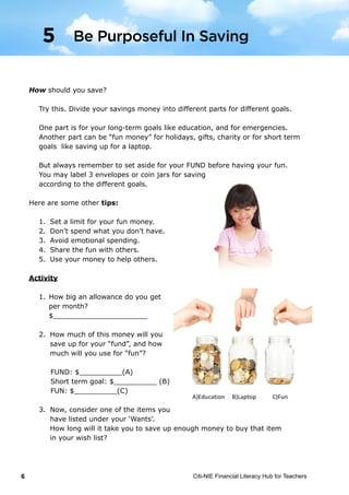 Citi-NIE Financial Literacy Hub for Teachers6
©	
  Citi-­‐NIE	
  Financial	
  Literacy	
  Hub	
  for	
  Teachers 	
   6	
  
How should you save?
Try this. Separate your savings money into different parts for different goals.
One part is for your long term goal like education and for emergencies.
Another part can be “fun money” for holidays, gifts, charity or for short term
goal like saving up for a laptop.
But always remember to set aside for your FUND before having your fun.
You may label 3 envelopes or coin jars for saving according to the different
goals.
Here are some other tips:
1. Set a limit for your fun money.
2. Don’t spend what you don’t have.
3. Avoid emotional spending.
4. Share the fun with others.
5. Use your money to help others.
Activity
1. How much allowance do you get per
month?
$______________________
2. How much of this money will you save
up for your “fund”, and how much will
you use for “fun”?
FUND: $__________(A)
Short term goal: $__________ (B)
FUN: $__________(C)
3. Now, consider one of the items you have listed under your ‘Wants’. How long
will it take you to save up enough money to buy that item in your wish-list?
A)Education	
  	
  	
  	
  	
  B)Laptop	
  	
  	
  	
  	
  	
  	
  	
  	
  	
  	
  C)Fun	
  
5 Be Purposeful In Saving
How should you save?
Try this. Divide your savings money into different parts for different goals.
One part is for your long-term goals like education, and for emergencies.
Another part can be “fun money” for holidays, gifts, charity or for short term
goals like saving up for a laptop.
But always remember to set aside for your FUND before having your fun.
You may label 3 envelopes or coin jars for saving
according to the different goals.
Here are some other tips:
1.	 Set a limit for your fun money.
2.	 Don’t spend what you don’t have.
3.	 Avoid emotional spending.
4.	 Share the fun with others.
5.	 Use your money to help others.
Activity
1.	How big an allowance do you get
	 per month?
	$______________________
2.	 How much of this money will you
	 save up for your “fund”, and how
	 much will you use for “fun”?
FUND: $__________(A)		
Short term goal: $__________ (B)
FUN: $__________(C)
3.	 Now, consider one of the items you
	 have listed under your ‘Wants’.
	 How long will it take you to save up enough money to buy that item
	 in your wish list?
Be Purposeful In Saving5
 