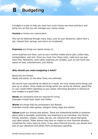 Citi-NIE Financial Literacy Hub for Teachers 9
A budget is a plan to help you track how much money you have coming in and
going out, so that you can manage your money wisely.
Income is money you receive/earn.
This can be obtained through many ways, such as your allowance, salary from a
job, interest from savings, and return on investment.
Expenses are things you spend money on.
Some expenses are fixed, such as your monthly mobile phone plan, tuition fees,
transportation, and rent. Since you must incur these costs, make sure you pay
them first. Meanwhile, some other expenses are variable, such as how much you
spend on food, entertainment, and clothes.
Why should you make budgeting a habit?
Resources are limited.
Needs and wants, on the other hand, are unlimited.
We cannot have everything we desire as a result, we must choose some things and
give up on others. Since needs are things which you cannot do without, spend first
on your needs before spending on your wants. Exercising discipline in sticking to
your budget is a good habit.
Needs are necessities that are required for living.
Examples include food, water and shelter.
Wants are things that are unnecessary but desired.
Examples include video games, designer shoes, bags and clothes.
Values guide our choices and actions. These are fundamental beliefs or practices
about what is desirable, worthwhile, and important to an individual. Your family,
friends, teachers, religion, media, law etc, can influence the values that guide
your daily actions. These actions may have an impact on your financial situation,
sometimes for many years to come. If you value financial security, you should save
part of your allowance and refrain from unnecessary spending.
Budgeting8
 