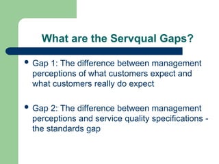 What are the Servqual Gaps?
 Gap 1: The difference between management
perceptions of what customers expect and
what customers really do expect
 Gap 2: The difference between management
perceptions and service quality specifications -
the standards gap
 