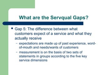 What are the Servqual Gaps?
 Gap 5: The difference between what
customers expect of a service and what they
actually receive
– expectations are made up of past experience, word-
of-mouth and needs/wants of customers
– measurement is on the basis of two sets of
statements in groups according to the five key
service dimensions
 