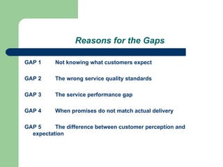 Reasons for the Gaps
GAP 1 Not knowing what customers expect
GAP 2 The wrong service quality standards
GAP 3 The service performance gap
GAP 4 When promises do not match actual delivery
GAP 5 The difference between customer perception and
expectation
 