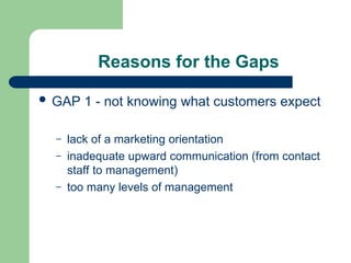 Reasons for the Gaps
 GAP 1 - not knowing what customers expect
– lack of a marketing orientation
– inadequate upward communication (from contact
staff to management)
– too many levels of management
 