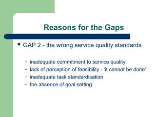 Reasons for the Gaps
 GAP 2 - the wrong service quality standards
– inadequate commitment to service quality
– lack of perception of feasibility - ‘it cannot be done’
– inadequate task standardisation
– the absence of goal setting
 