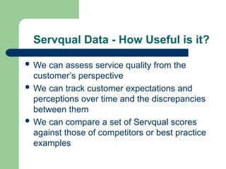 Servqual Data - How Useful is it?
 We can assess service quality from the
customer’s perspective
 We can track customer expectations and
perceptions over time and the discrepancies
between them
 We can compare a set of Servqual scores
against those of competitors or best practice
examples
 