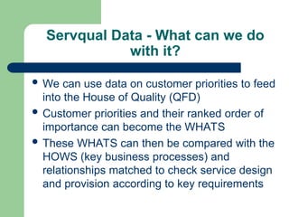 Servqual Data - What can we do
with it?
 We can use data on customer priorities to feed
into the House of Quality (QFD)
 Customer priorities and their ranked order of
importance can become the WHATS
 These WHATS can then be compared with the
HOWS (key business processes) and
relationships matched to check service design
and provision according to key requirements
 