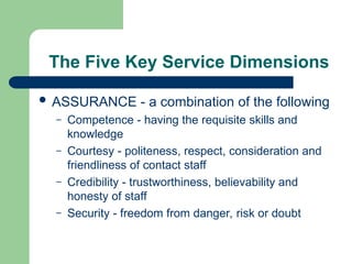 The Five Key Service Dimensions
 ASSURANCE - a combination of the following
– Competence - having the requisite skills and
knowledge
– Courtesy - politeness, respect, consideration and
friendliness of contact staff
– Credibility - trustworthiness, believability and
honesty of staff
– Security - freedom from danger, risk or doubt
 