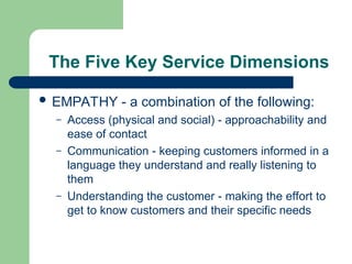 The Five Key Service Dimensions
 EMPATHY - a combination of the following:
– Access (physical and social) - approachability and
ease of contact
– Communication - keeping customers informed in a
language they understand and really listening to
them
– Understanding the customer - making the effort to
get to know customers and their specific needs
 