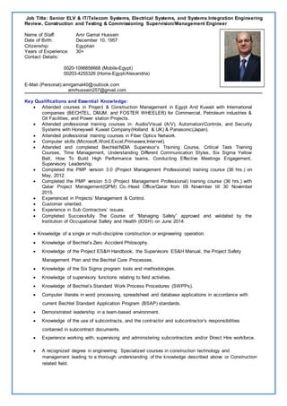 Job Title: Senior ELV & IT/Telecom Systems, Electrical Systems, and Systems Integration Engineering
Review, Construction and Testing & Commissioning Supervision/Management Engineer
Name of Staff: Amr Gamal Hussein
Date of Birth: December 10, 1957
Citizenship: Egyptian
Years of Experience: 30+
Contact Details:
0020-1098856668 (Mobile-Egypt)
00203-4255326 (Home-Egypt/Alexandria)
E-Mail (Personal):amrgamal40@outlook.com
amrhussein257@gmail.com
Key Qualifications and Essential Knowledge:
 Attended courses in Project & Construction Management in Egypt And Kuwait with International
companies (BECHTEL, DMJM, and FOSTER WHEELER) for Commercial, Petroleum industries &
Oil Facilities, and Power station Projects.
 Attended professional training courses in: Audio/Visual (A/V), Automation/Controls, and Security
Systems with Honeywell Kuwait Company(Holland & UK) & Panasonic(Japan).
 Attended professional training courses in Fiber Optics Network.
 Computer skills (Microsoft,Word,Excel,Primavara,Internet).
 Attended and completed Bechtel/NDIA Supervisor’s Training Course, Critical Task Training
Courses, Time Management, Understanding Different Communication Styles, Six Sigma Yellow
Belt, How To Build High Performance teams, Conducting Effective Meetings Engagement,
Supervisory Leadership.
 Completed the PMP version 3.0 (Project Management Professional) training course (36 hrs.) on
May, 2012.
 Completed the PMP version 5.0 (Project Management Professional) training course (36 hrs.) with
Qatar Project Management(QPM) Co.-Head Office/Qatar from 09 November till 30 November
2015.
 Experienced in Projects’ Management & Control.
 Customer oriented.
 Experience in Sub Contractors’ issues.
 Completed Successfully The Course of “Managing Safely” approved and validated by the
Institution of Occupational Safety and Health (IOSH) on June 2014.
 Knowledge of a single or multi-discipline construction or engineering operation.
 Knowledge of Bechtel’s Zero Accident Philosophy.
 Knowledge of the Project ES&H Handbook, the Supervisors ES&H Manual, the Project Safety
Management Plan and the Bechtel Core Processes.
 Knowledge of the Six Sigma program tools and methodologies.
 Knowledge of supervisory functions relating to field activities.
 Knowledge of Bechtel’s Standard Work Process Procedures (SWPPs).
 Computer literate in word processing, spreadsheet and database applications in accordance with
current Bechtel Standard Application Program (BSAP) standards.
 Demonstrated leadership in a team-based environment.
 Knowledge of the use of subcontracts, and the contractor and subcontractor’s responsibilities
contained in subcontract documents.
 Experience working with, supervising and administering subcontractors and/or Direct Hire workforce.
 A recognized degree in engineering. Specialized courses in construction technology and
management leading to a thorough understanding of the knowledge described above or Construction
related field.
Photo
 