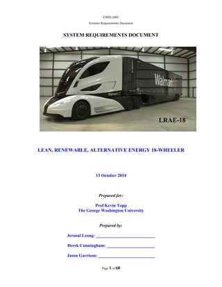 EMSE 6801
Systems Requirements Document
SYSTEM REQUIREMENTS DOCUMENT
LEAN, RENEWABLE, ALTERNATIVE ENERGY 18-WHEELER
13 October 2014
Prepared for:
Prof Kevin Topp
The George Washington University
Prepared by:
Jerusal Leang: ___________________________
Derek Cunningham: ______________________
Jason Garrison: __________________________
Page 1 of 68
LRAE-18
 