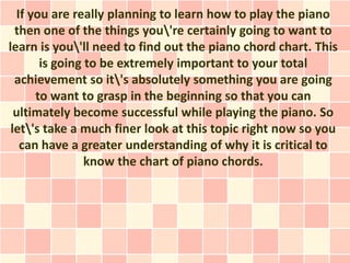 If you are really planning to learn how to play the piano
  then one of the things you're certainly going to want to
learn is you'll need to find out the piano chord chart. This
       is going to be extremely important to your total
  achievement so it's absolutely something you are going
      to want to grasp in the beginning so that you can
  ultimately become successful while playing the piano. So
 let's take a much finer look at this topic right now so you
   can have a greater understanding of why it is critical to
                know the chart of piano chords.
 