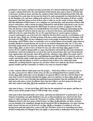 purchased a new house, and had not taken possession of it, had not dedicated it (Deu_20:5), that 
is, made a solemn festival for the entertainment of his friends, that came to him to welcome him 
to his house; let him go home and take the comfort of that which God had blessed him with, till, 
by enjoying it for some time, he become less fond of it, and consequently less disturbed in the war 
by the thoughts of it, and more willing to lie and leave it. For this is the nature of all our worldly 
enjoyments, that they please us best at first; after a while we see the vanity of them. Some think 
that this dedication of their houses was a religious act, and that they took possession of them with 
prayers and praises, with a solemn devoting of themselves and all their enjoyments to the service 
and honour of God. David penned the 30th Psalm on such an occasion, as appears by the title. 
Note, He that has a house of his own should dedicate it to God by setting up and keeping up the 
fear and worship of God in it, that he may have a church in his house; and nothing should be 
suffered to divert a man from this. Or, (2.) If a man had been at a great expense to plant a 
vineyard, and longed to eat of the fruit of it, which for the first three years he was forbidden to do 
by the law (Lev_19:23, etc.), let him go home, if he has a mind, and gratify his own humour with 
the fruits of it, Deu_20:6. See how indulgent God is to his people in innocent things, and how far 
from being a hard Master. Since we naturally covet to eat the labour of our hands, rather than an 
Israelite should be crossed therein, his service in war shall be dispensed with., Or, (3.) If a man 
had made up his mind to be married, and the marriage were not solemnized, he was at liberty to 
return (Deu_20:7), as also to tarry at home for one year after marriage (Deu_24:5), for the 
terrors of war would be disagreeable to a man who had just welcomed the soft scene of domestic 
attachment. And God would not be served in his wars by pressed men, that were forced into the 
army against their will, but they must all be perfectly volunteers. Psa_110:3, Thy people shall be 
willing. In running the Christian race, and fighting the good fight of faith, we must lay aside every 
weight, and all that which would clog and divert our minds and make us unwilling. The Jewish 
writers agree that this liberty to return was allowed only in those wars which they made 
voluntarily (as bishop Patrick expresses it), not those which were made by the divine command 
against Amalek and the Canaanites, in which every man was bound to fight.” 
4. Gill, “And the officers shall speak unto the people,.... What these officers were is not easy to 
say; they seem not to be officers of the army, for they are distinguished from captains of the 
armies, Deu_20:9, unless they can be thought to be general officers; but the word for them is the 
same that is used of such that attended the judges and were ministers to them, Deu_16:18, and 
perhaps they were a sort of heralds that published and proclaimed what the anointed of war had 
said; and so the above writer (h) affirms, that what here follows was first spoken by him, and 
after that (what is said, Deu_20:3) the anointed of war speaks, saying: 
what man is there,.... (to the end of Deu_20:7) thus far the anointed of war speaks, and then an 
officer causes all the people to hear it with an high voice, saying: 
what man is there that hath built a new house, and hath not dedicated it? or perfected it, as the 
Targum of Jonathan, not quite finished it, has not, as that paraphrast says, fixed in it the door 
posts, or rather perhaps he means the Mezuzah, or writing, which the Jews thought themselves 
obliged to fasten to the door posts of their houses; see Deu_11:20 until this was done, an house 
was not thought to be completed; though Jarchi interprets this of inhabitation; of a man's having 
built a house, but has not yet dwelt in it; see Deu_28:30, so Josephus (i) explains it, of its not 
having been used and enjoyed by a man a full year; but there seems to be something more than 
all this in dedication; for though it does not signify a consecration or dedication of it to holy uses, 
 
