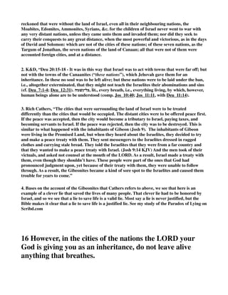 the common interpretation, the following reasons are given. 
God, who knows all things, saw that they were incurable in their idolatry; that the cup of their 
iniquity was full; and as their Creator, Sovereign, and Judge, he determined to destroy them from 
off the face of the earth, “lest they should teach the Israelites to do after all their abominations,” 
Deu_20:18. After all, many plausible arguments have been brought to prove that even these seven 
Canaanitish nations might be received into mercy, provided they, 
1. Renounced their idolatry; 
2. Became subject to the Jews; and, 
3. Paid annual tribute: and that it was only in case these terms were rejected, that they were 
not to leave alive in such a city any thing that breathed, Deu_20:16. 
4. KD, “Deu 20:10-11 - “Instructions Concerning Sieges. - Deu_20:10, Deu_20:11. On 
advancing against a town to attack it, they were “to call to it for peace,” i.e., to summon it to make 
a peaceable surrender and submission (cf. Jdg_21:13). “If it answered peace,” i.e., returned an 
answer conducing to peace, and “opened” (sc., its gates), the whole of its inhabitants were to 
become tributary to Israel, and serve it; consequently even those who were armed were not to be 
put to death, for Israel was not to shed blood unnecessarily. * does not mean feudal service, but 
a feudal slave (see at Exo_1:11). 
5. Jamison, “Deu 20:10-20 - “When thou comest nigh unto a city to fight against it, then proclaim 
peace unto it — An important principle is here introduced into the war law of Israel regarding 
the people they fought against and the cities they besieged. With “the cities of those people which 
God doth give thee” in Canaan, it was to be a war of utter extermination (Deu_20:17, 
Deu_20:18). But when on a just occasion, they went against other nations, they were first to make 
a proclamation of peace, which if allowed by a surrender, the people would become dependent 
[Deu_20:11], and in the relation of tributaries the conquered nations would receive the highest 
blessings from alliance with the chosen people; they would be brought to the knowledge of 
Israel’s God and of Israel’s worship, as well as a participation of Israel’s privileges. But if the 
besieged city refused to capitulate and be taken, a universal massacre was to be made of the 
males while the women and children were to be preserved and kindly treated (Deu_20:13, 
Deu_20:14). By this means a provision was made for a friendly and useful connection being 
established between the captors and the captives; and Israel, even through her conquests, would 
prove a blessing to the nations. 
11 If they accept and open their gates, all the people in it 
shall be subject to forced labor and shall work for you. 
1. Henry, “Some think that even the seven nations of Canaan were to have this offer of peace 
made to them; and the offer was no jest or mockery, though it was of the Lord to harden their 
hearts that they should not accept it, Jos_11:20. Others think that they are excluded (Deu_20:16) 
 