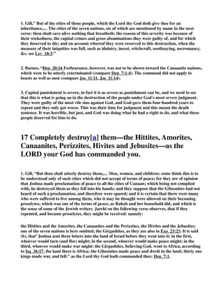 not only from the benefit of that law (Deu_20:13) which confines military execution to the males 
only, but from the benefit of this also, which allows not to make war till peace was refused. And I 
see not how they could proclaim peace to those who by the law were to be utterly rooted out, and 
to whom they were to show no mercy, Deu_7:2. But for any other nation which they made war 
upon, for the enlarging of their coast, the avenging of any wrong done, or the recovery of any 
right denied, they must first proclaim peace to the. Let this show, 1. God's grace in dealing with 
sinners: though he might most justly and easily destroy them, yet, having no pleasure in their 
ruin, he proclaims peace, and beseeches them to be reconciled; so that those who lie most 
obnoxious to his justice, and ready to fall as sacrifices to it, if they make him an answer of peace, 
and open to him, upon condition that they will be tributaries and servants to him, shall not only 
be saved from ruin, but incorporated with his Israel, as fellow-citizens with the saints. 2. Let it 
show us our duty in dealing with our brethren: if any quarrel happen, let us not only be ready to 
hearken to the proposals of peace, but forward to make such proposals. We should never make 
use of the law till we have first tried to accommodate matters in variance amicably, and without 
expense and vexation. We must be for peace, whoever are for war.” 
2. Gill, “And it shall be, if it make thee answer of peace,.... Comply with the terms of peace 
offered: and open unto thee; the gates of the city and its garrisons, and deliver all into their 
hands: then it shall be that all the people that is found therein; some having made their escape 
before the surrender of the city: shall be tributaries unto thee: pay a yearly tax imposed upon 
them, as the Moabites sometimes did, and which was paid in lambs and rams with the wool, 
2Ki_3:4 and they shall serve thee; not as slaves, or be in continual bondage and servitude; but 
upon occasion be called out to any public service, as joining them against their enemies, 
rebuilding palaces and cities, or repairing walls of cities, and the like; and in general 
acknowledge their dominion over them, and their own subjection to them, by paying an annual 
tribute, or sending gifts unto them; thus the Moabites, Syrians, and Edomites, became the 
servants of David, 2Sa_8:2. 
3. These are people who do not live on the land that God promised to their fathers, and they are 
people who are not under the same judgment as those that God is going to destroy in judgment. 
12 If they refuse to make peace and they engage you in 
battle, lay siege to that city. 
1. Henry, “If the offers of peace were not accepted, then they must proceed to push on the war. 
And let those to whom God offers peace know that if they reject the offer, and take not the 
benefit of it within the time limited, judgment will rejoice against mercy in the execution as much 
as now mercy rejoices against judgment in the reprieve. In this case, 1. There is a promise 
implied that they should be victorious. It is taken for granted that the Lord their God would 
deliver it into their hands, Deu_20:13. Note, Those enterprises which we undertake by a divine 
 