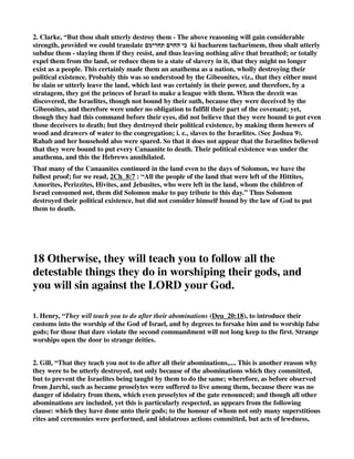 warrant, and prosecute by divine direction, we may expect to succeed in. If we take God's 
method, we shall have his blessing. 2. They are ordered, in honour to the public justice, to put all 
the soldiers to the sword, for them .” 
2. Gill, “And if it will make no peace with thee,.... Will not accept of terms of peace offered: 
but will make war against thee; come out and fight, or prepare to defend themselves: then thou 
shall besiege it; surround and block it up on all sides with their forces; the Jews say only on three 
sides, leaving one for any to flee and make their escape if they thought fit; See Gill on Num_31:7. 
3. KD, “Deu 20:12-14 - “If the hostile town, however, did not make peace, but prepared for war, 
the Israelites were to besiege it; and if Jehovah gave it into their hands, they were to slay all the 
men in it without reserve (“with the edge of the sword,” see at Gen_34:26); but the women and 
children and all that was in the city, all its spoil, they were to take as prey for themselves, and to 
consume (eat) the spoil, i.e., to make use of it for their own maintenance.” 
13 When the LORD your God delivers it into your hand, 
put to the sword all the men in it. 
1. Henry, “I understand by every male (Deu_20:13), all that bore arms (as all then did that were 
able); but the spoil they are allowed to take to themselves (Deu_20:14), in which were reckoned 
the women and children. Note, A justifiable property is acquired in that which is won in lawful 
war. God himself owns the title: The Lord thy God gives it thee; and therefore he must be owned in 
it, Psa_44:3. 
2. Gill, “And when the Lord thy God hath delivered it into thine hands,.... When, what with 
pressures without, and calamities within, the city is obliged to surrender: this is not to be imputed 
to the methods and arts of war used in besieging, or to the courage and skill of the besiegers; but 
to the power and providence of God succeeding means used, and sending famine or pestilence 
among the besieged, and inclining their hearts to deliver up their city: thou shall smite every male 
thereof with the edge of the sword; the men in it, grown persons, as distinguished from little ones 
in the next verse; because it was owing to these it was not surrendered at once, when terms of 
peace were offered. 
14 As for the women, the children, the livestock and 
 
