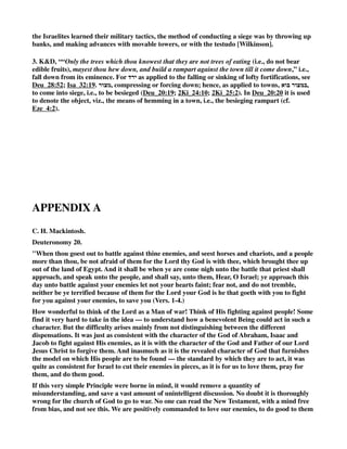 and even unnatural uncleanness: so should ye sin against the Lord your God; a sin the most 
provoking to him, as the sin of idolatry was; and cause his anger to rise to such a degree, as to 
suffer them to be carried captive from the land he gave them to inherit; and which afterwards, 
was the case, and that through learning the manners and customs of these people; see 
Psa_106:34. 
19 When you lay siege to a city for a long time, fighting 
against it to capture it, do not destroy its trees by putting 
an ax to them, because you can eat their fruit. Do not cut 
them down. Are the trees people, that you should besiege 
them? 
1. Henry, “ Care is here taken that in the besieging of cities there should not be any destruction 
made of fruit-trees, Deu_20:19-20. In those times, when besiegers forced their way, not as now 
with bombs and cannon-ball, but with battering rams, they had occasion for much timber in 
carrying on their sieges: now because, in the heat of war, men are not apt to consider, as they 
ought, the public good, it is expressly provided that fruit-trees should not be used as timber-trees. 
That reason, for the tree of the field is man's (the word life we supply), all the ancient versions, the 
Septuagint, Targums, etc., read, For is the tree of the field a man? Or the tree of the field is not a 
man, that it should come against thee in the siege, or retire from thee into the bulwark. “Do not 
brutishly vent thy rage against the trees that can do thee no harm.” But our translation seems 
most agreeable to the intent of the law, and it teaches us, 1. That God is a better friend to man 
than man is to himself; and God's law, which we are apt to complain of as a heavy yoke, consults 
our interest and comfort, while our own appetites and passions, of which we are so indulgent, are 
really enemies to our welfare. The intent of many of the divine precepts is to restrain us from 
destroying that which is our life and food. 2. That armies and their commanders are not allowed 
to make what desolation they please in the countries that are the seat of war. Military rage must 
always be checked and ruled with reason. War, though carried on with ever so much caution, is 
destructive enough, and should not be made more so than is absolutely necessary. Generous 
spirits will show themselves tender, not only of men's lives, but of their livelihoods; for, though 
the life is more than meat, yet it will soon be nothing without meat. 3. The Jews understand this as 
a prohibition of all wilful waste upon any account whatsoever. No fruit-tree is to be destroyed 
unless it be barren, and cumber the ground. “Nay,” they maintain, “whoso wilfully breaks 
vessels, tears clothes, stops wells, pulls down buildings, or destroys meat, transgresses this law: 
Thou shalt not destroy.” Christ took care that the broken meat should be gathered up, that 
nothing might be lost. Every creature of God is good, and, as nothing is to be refused, so nothing 
is to be abused. We may live to want what we carelessly waste.” 
2. Gill, “When thou shalt besiege a city a long time, in making war against it to take it,.... Before 
it will surrender; it holding out the siege a considerable time: the Hebrew text says, many days 
 