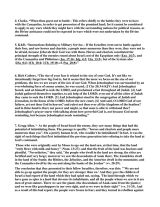 4. Clarke, “When thou goest out to battle - This refers chiefly to the battles they were to have 
with the Canaanites, in order to get possession of the promised land; for it cannot be considered 
to apply to any wars which they might have with the surrounding nations for political reasons, as 
the Divine assistance could not be expected in wars which were not undertaken by the Divine 
command. 
5. K&D, “Instructions Relating to Military Service. - If the Israelites went out to battle against 
their foes, and saw horses and chariots, a people more numerous than they were, they were not to 
be afraid, because Jehovah their God was with them. Horses and chariots constituted the 
principal strength of the enemies round about Israel; not of the Egyptians only (Exo_14:7), and 
of the Canaanites and Philistines (Jos_17:16; Jdg_4:3; 1Sa_13:5), but of the Syrians also 
(2Sa_8:4; 1Ch_18:4; 1Ch_19:18; cf. Psa_20:8).” 
6. Rich Cathers, “The size of your fear is related to the size of your God. It’s not like we 
intentionally forget how big God is, but it seems that the more we focus on the size of our 
problems, the less we are aware of the size of our God. When Jehoshaphat was surrounded by an 
overwhelming force of enemy armies, he was scared, (2 Chr 20:3-6 KJV) And Jehoshaphat 
feared, and set himself to seek the LORD, and proclaimed a fast throughout all Judah. {4} And 
Judah gathered themselves together, to ask help of the LORD: even out of all the cities of Judah 
they came to seek the LORD. {5} And Jehoshaphat stood in the congregation of Judah and 
Jerusalem, in the house of the LORD, before the new court, {6} And said, O LORD God of our 
fathers, art not thou God in heaven? and rulest not thou over all the kingdoms of the heathen? 
and in thine hand is there not power and might, so that none is able to withstand thee? 
Jehoshaphat’s prayer starts with talking about how powerful God is, not because God needs 
reminding, but because Jehoshaphat needs reminding.” 
7. Gregg Allen, “ As the people of Israel faced the enemy, they saw many things that had the 
potential of intimidating them. The passage is specific: "horses and chariots and people more 
numerous than you". On a purely human level, who wouldn't be intimidated? In fact, it was the 
sight of such things that first intimidated the previous generation into refusing to take the land at 
God's command. 
Those who were originally sent by Moses to spy out the land saw, at that time, that the land 
"truly flows with milk and honey" (Num. 13:27); and that the fruit of the land was luscious and 
plentiful. "Nevertheless," they said, "the people who dwell in the land are strong; the cities are 
fortified and very large; moreover we saw the descendants of Anak there. The Amalekites dwell 
in the land of the South; the Hittites, the Jebusites, and the Amorites dwell in the mountains; and 
the Canaanites dwell by the sea and along the banks of the Jordan" (vv. 28-29). 
The conclusion that they presented to their fellow Israelites, therefore, was this: "'We are not 
able to go up against the people, for they are stronger than we.' And they gave the children of 
Israel a bad report of the land which they had spied out, saying, 'The land through which we 
have gone as spies is a land that devours its inhabitants, and all the people whom we saw in it are 
men of great stature. There we saw the giants (the descendants of Anak came from the giants); 
and we were like grasshoppers in our own sight, and so we were in their sight'" (vv. 31-33). And 
as a result of this bad report, the people were frozen in fear; and they turned in rebellion against 
 
