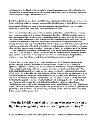 their hopes of it. [2.] That it is the work of Christ's ministers to encourage his good soldiers in 
their spiritual conflict with the world and the flesh, and to assure them of a conquest, yea, more 
than a conquest, through Christ that loved us.” 
2. Gill, “ And shall say unto them, hear, O Israel,.... Exciting their attention to what he was about 
to say, and which, as Jarchi observes, was spoken in the holy tongue, or in the Hebrew language: 
you approach this day unto battle against your enemies; were marching or ready to march, 
preparing to engage with them, and a battle seemed near at hand: 
let not your hearts faint, fear not, and do not tremble, neither be ye terrified because of them; 
many words are made use of to animate them against those fears which the strength, number, 
and appearance of their enemies, would be apt to cause in them. Jarchi observes, that here are 
four exhortations, answerable to four things which the kings of the nations do (in order to inject 
terror into their enemies); they shake their shields, to clash them one against another, that 
hearing their noise they may be afraid of them and flee; they prance their horses, and make them 
neigh, to cause the noise of the hoofs of their horses to be heard; they shout with their voices, and 
blow with their trumpets: and accordingly these several clauses are so interpreted in the Misnah 
(e)and let not your hearts faint; at the neighing of the horses, and the brightness of swords: 
fear not; at the clashing of shields: and do not tremble; at the sound of trumpets: neither 
be ye terrified at the voice of shouting;''and no doubt but it takes in everything that has a 
tendency to cause fear, faintness, and dismay, which they are cautioned against.” 
3. Fear is likely to bring about the very thing that is feared. “Carl Wallenda was one of the 
greatest tightrope aerialists who ever lived. He once wrote, “For me, to live is being on a 
tightrope. All the rest is waiting.” In 1968, he commented that the most important thing about 
walking a tightrope is to be confident you can do it and never to think about failure. In 1978, 
Wallenda fell to his death from a tightrope that was seventy-five feet up in the air above the city 
of San Juan, Puerto Rico. His wife, who is also an aerialist, reported that, for three months prior 
to attempting the most dangerous feat he’d ever tried, all he talked about was falling. She said 
that never before in all their career together had Carl ever given a thought to falling. She noted 
further that he spent all of his time prior to that fatal walk putting up the wire (which he had 
never bothered with before). He worried about the guidewires and spent endless hours 
calculating the wind, which he had also never done before. After his death, she said, “I believe the 
reason Carl fell was because he spent all of his time preparing not to fall, instead of spending time 
preparing to walk the rope.” -- H. Edwin Young, Building Blocks, Southern Baptist Preaching 
Today, ed. Allen and Gregory, p. 457. 
4 For the LORD your God is the one who goes with you to 
fight for you against your enemies to give you victory.” 
1. Gill, “For the Lord your God is he that goeth with you,.... To battle, and therefore they had no 
 