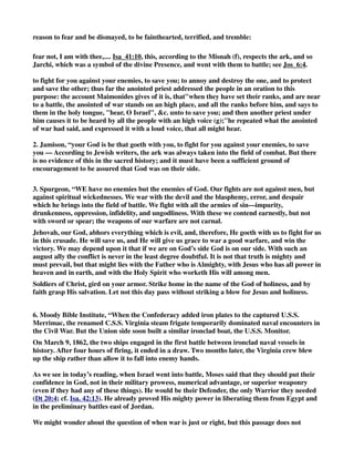 reason to fear and be dismayed, to be fainthearted, terrified, and tremble: 
fear not, I am with thee,.... Isa_41:10, this, according to the Misnah (f), respects the ark, and so 
Jarchi, which was a symbol of the divine Presence, and went with them to battle; see Jos_6:4. 
to fight for you against your enemies, to save you; to annoy and destroy the one, and to protect 
and save the other; thus far the anointed priest addressed the people in an oration to this 
purpose: the account Maimonides gives of it is, thatwhen they have set their ranks, and are near 
to a battle, the anointed of war stands on an high place, and all the ranks before him, and says to 
them in the holy tongue, hear, O Israel, c. unto to save you; and then another priest under 
him causes it to be heard by all the people with an high voice (g);''he repeated what the anointed 
of war had said, and expressed it with a loud voice, that all might hear. 
2. Jamison, “your God is he that goeth with you, to fight for you against your enemies, to save 
you — According to Jewish writers, the ark was always taken into the field of combat. But there 
is no evidence of this in the sacred history; and it must have been a sufficient ground of 
encouragement to be assured that God was on their side. 
3. Spurgeon, “WE have no enemies but the enemies of God. Our fights are not against men, but 
against spiritual wickednesses. We war with the devil and the blasphemy, error, and despair 
which he brings into the field of battle. We fight with all the armies of sin—impurity, 
drunkenness, oppression, infidelity, and ungodliness. With these we contend earnestly, but not 
with sword or spear; the weapons of our warfare are not carnal. 
Jehovah, our God, abhors everything which is evil, and, therefore, He goeth with us to fight for us 
in this crusade. He will save us, and He will give us grace to war a good warfare, and win the 
victory. We may depend upon it that if we are on God’s side God is on our side. With such an 
august ally the conflict is never in the least degree doubtful. It is not that truth is mighty and 
must prevail, but that might lies with the Father who is Almighty, with Jesus who has all power in 
heaven and in earth, and with the Holy Spirit who worketh His will among men. 
Soldiers of Christ, gird on your armor. Strike home in the name of the God of holiness, and by 
faith grasp His salvation. Let not this day pass without striking a blow for Jesus and holiness. 
6. Moody Bible Institute, “When the Confederacy added iron plates to the captured U.S.S. 
Merrimac, the renamed C.S.S. Virginia steam frigate temporarily dominated naval encounters in 
the Civil War. But the Union side soon built a similar ironclad boat, the U.S.S. Monitor. 
On March 9, 1862, the two ships engaged in the first battle between ironclad naval vessels in 
history. After four hours of firing, it ended in a draw. Two months later, the Virginia crew blew 
up the ship rather than allow it to fall into enemy hands. 
As we see in today’s reading, when Israel went into battle, Moses said that they should put their 
confidence in God, not in their military prowess, numerical advantage, or superior weaponry 
(even if they had any of these things). He would be their Defender, the only Warrior they needed 
(Dt 20:4; cf. Isa. 42:13). He already proved His mighty power in liberating them from Egypt and 
in the preliminary battles east of Jordan. 
We might wonder about the question of when war is just or right, but this passage does not 
 