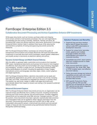 DATASHEET
FormScape®
Enterprise Edition 3.5
Collaborative Document Processing and Archive Capabilities Enhance ERP Investments
While paper documents, such as invoices, purchase orders and shipping
forms remain central to most business processes, they can cost organizations
considerable time and money to develop, distribute, maintain and store. By
formatting ERP output into efficient electronic documents, Bottomline’s FormScape
Enterprise Edition solution helps to address these issues while reducing the
administrative complexity of routing and approving documents across the
enterprise.
With FormScape Enterprise Edition, businesses can enhance the quality of
transactional communications and increase efficiencies with tools that extend ERP
investments to automate document-centric processes, support greater collaboration
and simplify access to documents via electronic delivery and archive.
Dynamic Content Design and Multi-Channel Delivery
With the ability to generate highly customized communications from standard
ERP output, transactional documents and business forms become more targeted
and effective. Each document can be formatted with unique branding, languages
and messaging – all within a single print job. Conditional processing enables
further personalization of content, including the application of data, images,
international currency and language, barcodes, logos, charts, custom graphics
and digital signatures.
With FormScape Enterprise Edition, electronic documents can be easily and
cost-efficiently distributed to any printer; sent via email in any format, including
PDF, XML and HTML; transmitted via integrated fax solutions; or posted online.
The solution can also burst, merge or collate multi-page documents and
automatically deliver them based on lowest cost routing or the recipient’s preferred
delivery channel.
Advanced Document Capture
With FormScape Enterprise Edition documents arriving into an organization can be
captured simply and efficiently from a variety of sources, including conventional
scanning and multi-function devices, fax and email queues. Complex integration
requirements can be supported using Web services, message queuing, FTP and
file systems. Once documents have been captured, sophisticated data extraction
and manipulation tools can be applied to obtain relevant information from the
document. Structured document formats such as PDF, CSV or XML can be
manipulated using specific parsers. Unstructured documents such as scanned
images or faxes can also be processed using sophisticated Optical Character
Recognition (OCR) technology.
Solution Features and Benefits:
•	 Graphical drag-and-drop interface
allows users to design documents
without costly ERP customization or
development resources
•	 Support for unique fonts, barcodes,
charts, graphics and multiple
languages enables document
personalization and support for
corporate branding
•	 Consolidate document, report options
data from multiple sources to create
richer documents
•	 Multi-channel distribution options
including print, fax, email, XML, Web
or HTML enables rapid, cost-effective
document delivery
•	 Online document storage and retrieval
capabilities provide users with instant
access to documents from any
standard Web browser
•	 ERP-specific Productivity Packs,
including SAP (for RDI and XSF
reports) and JD Edwards (for OSA and
PDF reports) provide direct integration
with FormScape Designer
 